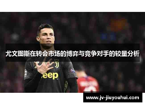 尤文图斯在转会市场的博弈与竞争对手的较量分析