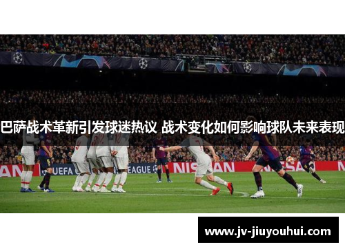 巴萨战术革新引发球迷热议 战术变化如何影响球队未来表现