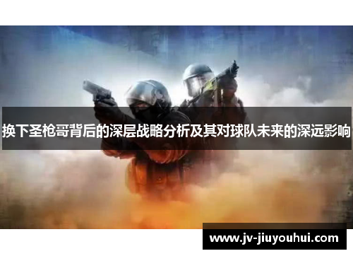 换下圣枪哥背后的深层战略分析及其对球队未来的深远影响