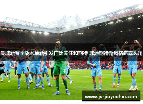 曼城新赛季战术革新引发广泛关注和期待 球迷期待新风格崭露头角