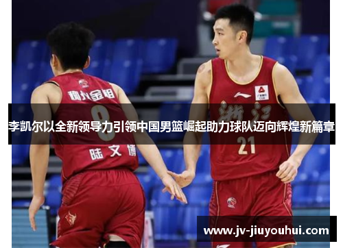 李凯尔以全新领导力引领中国男篮崛起助力球队迈向辉煌新篇章