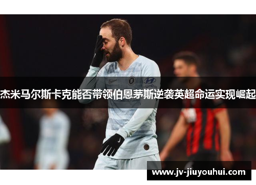 杰米马尔斯卡克能否带领伯恩茅斯逆袭英超命运实现崛起