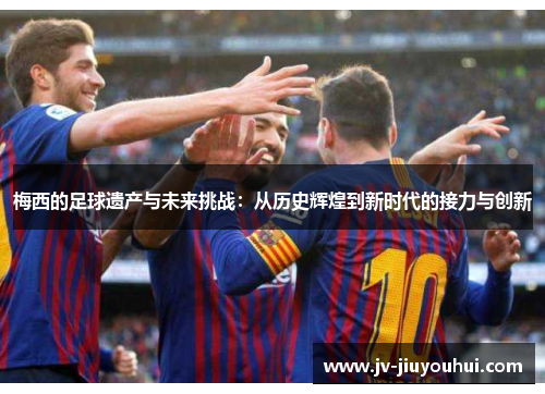 梅西的足球遗产与未来挑战：从历史辉煌到新时代的接力与创新