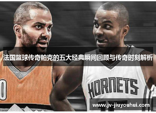 法国篮球传奇帕克的五大经典瞬间回顾与传奇时刻解析