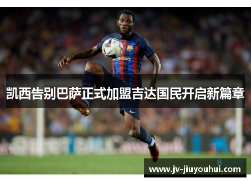 凯西告别巴萨正式加盟吉达国民开启新篇章