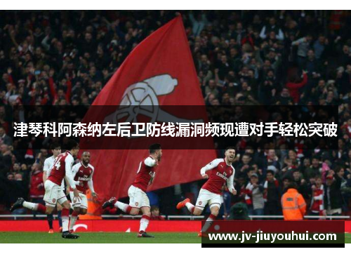 津琴科阿森纳左后卫防线漏洞频现遭对手轻松突破