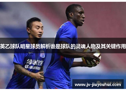 英乙球队明星球员解析谁是球队的灵魂人物及其关键作用
