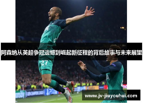 阿森纳从英超争冠遗憾到崛起新征程的背后故事与未来展望 阿森纳从英超争冠遗憾到崛起新征程的背后故事与未来展望