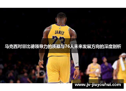 马克西对恩比德领导力的质疑与76人未来发展方向的深度剖析