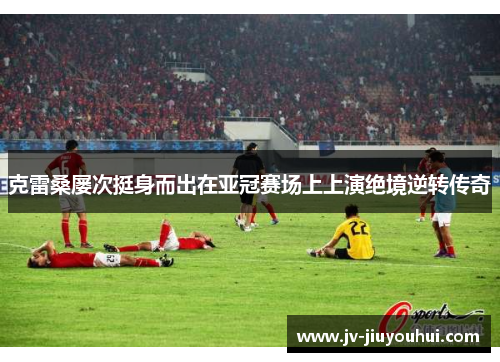 克雷桑屡次挺身而出在亚冠赛场上上演绝境逆转传奇